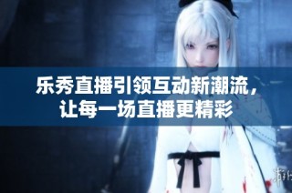 乐秀直播引领互动新潮流，让每一场直播更精彩