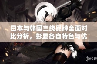 日本与韩国三线品牌全面对比分析，彰显各自特色与优势