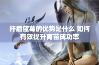 扦插蓝莓的优势是什么 如何有效提升育苗成功率