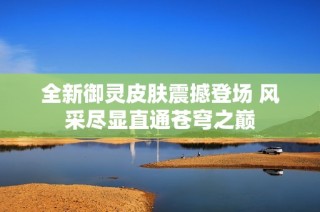 全新御灵皮肤震撼登场 风采尽显直通苍穹之巅