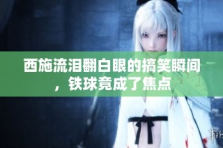 西施流泪翻白眼的搞笑瞬间，铁球竟成了焦点