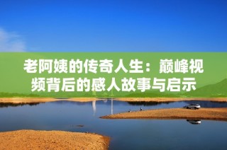 老阿姨的传奇人生：巅峰视频背后的感人故事与启示