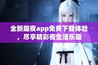 全新趣夜app免费下载体验，尽享精彩夜生活乐趣