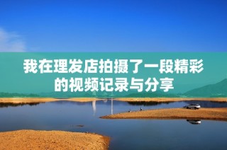 我在理发店拍摄了一段精彩的视频记录与分享