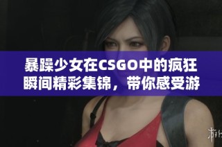 暴躁少女在CSGO中的疯狂瞬间精彩集锦，带你感受游戏魅力