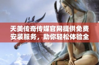 天美传奇传媒官网提供免费安装服务，助你轻松体验全新内容