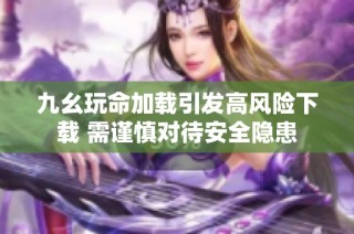 九幺玩命加载引发高风险下载 需谨慎对待安全隐患