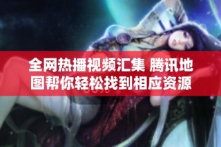 全网热播视频汇集 腾讯地图帮你轻松找到相应资源