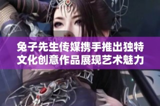 兔子先生传媒携手推出独特文化创意作品展现艺术魅力