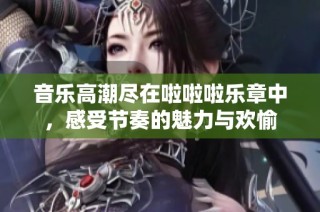 音乐高潮尽在啦啦啦乐章中，感受节奏的魅力与欢愉