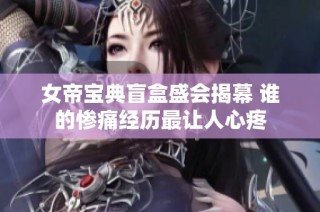女帝宝典盲盒盛会揭幕 谁的惨痛经历最让人心疼