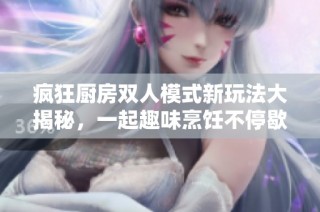 疯狂厨房双人模式新玩法大揭秘，一起趣味烹饪不停歇