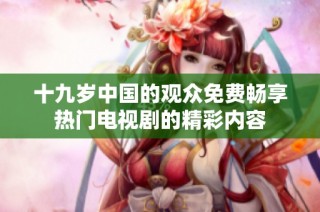 十九岁中国的观众免费畅享热门电视剧的精彩内容