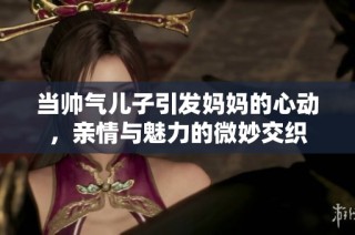 当帅气儿子引发妈妈的心动，亲情与魅力的微妙交织