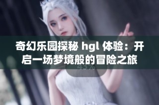 奇幻乐园探秘 hgl 体验：开启一场梦境般的冒险之旅