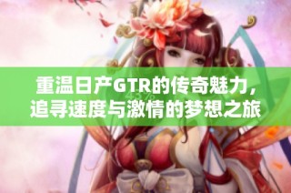 重温日产GTR的传奇魅力，追寻速度与激情的梦想之旅