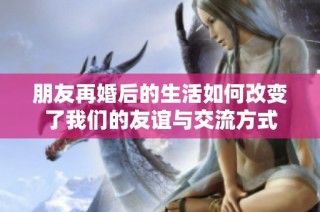 朋友再婚后的生活如何改变了我们的友谊与交流方式