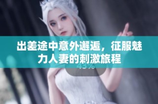 出差途中意外邂逅，征服魅力人妻的刺激旅程