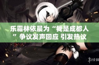 乐霜林依晨为“我是成都人”争议发声回应 引发热议