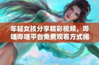 年轻女孩分享精彩视频，哔哩哔哩平台免费观看方式揭秘