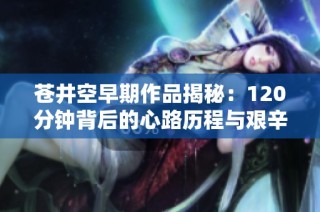 苍井空早期作品揭秘：120分钟背后的心路历程与艰辛