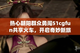 热心朝阳群众勇闯51cgfun共享火车，开启奇妙新旅程