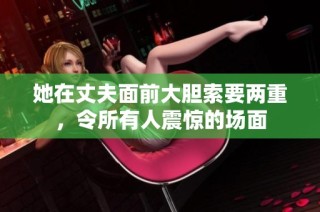 她在丈夫面前大胆索要两重，令所有人震惊的场面