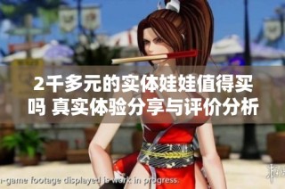 2千多元的实体娃娃值得买吗 真实体验分享与评价分析