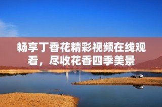 畅享丁香花精彩视频在线观看，尽收花香四季美景