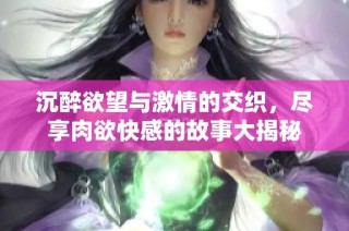 沉醉欲望与激情的交织，尽享肉欲快感的故事大揭秘