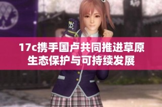17c携手国卢共同推进草原生态保护与可持续发展