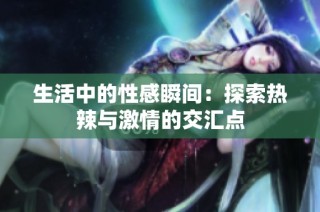 生活中的性感瞬间：探索热辣与激情的交汇点
