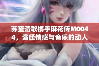 苏蜜清歌携手麻花传M0044，演绎情感与音乐的动人篇章
