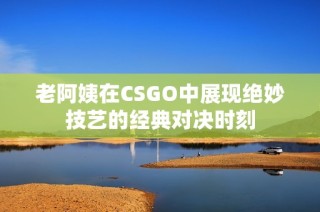 老阿姨在CSGO中展现绝妙技艺的经典对决时刻