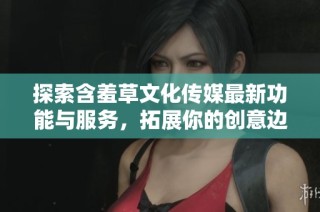 探索含羞草文化传媒最新功能与服务，拓展你的创意边界
