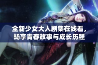 全新少女大人剧集在线看，畅享青春故事与成长历程