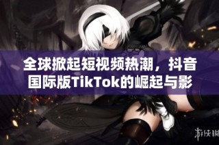 全球掀起短视频热潮，抖音国际版TikTok的崛起与影响