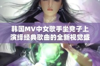 韩国MV中女歌手坐凳子上演绎经典歌曲的全新视觉盛宴