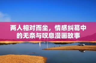 两人相对而坐，情感纠葛中的无奈与叹息漫画故事