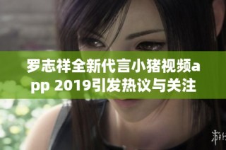 罗志祥全新代言小猪视频app 2019引发热议与关注