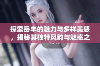 探索岳丰的魅力与多样美感，揭秘其独特风韵与魅惑之秘