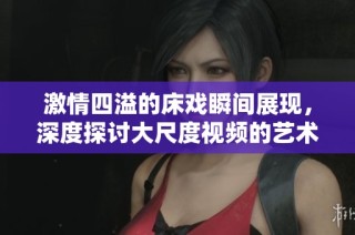 激情四溢的床戏瞬间展现，深度探讨大尺度视频的艺术魅力