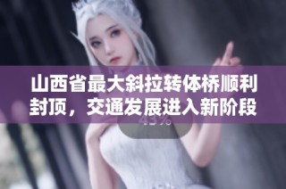 山西省最大斜拉转体桥顺利封顶，交通发展进入新阶段