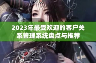 2023年最受欢迎的客户关系管理系统盘点与推荐