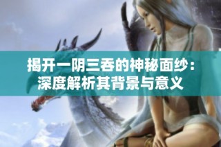 揭开一阴三吞的神秘面纱：深度解析其背景与意义