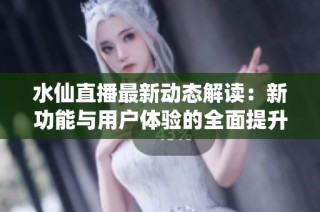 水仙直播最新动态解读：新功能与用户体验的全面提升