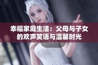 幸福家庭生活：父母与子女的欢声笑语与温馨时光