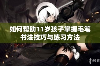 如何帮助11岁孩子掌握毛笔书法技巧与练习方法