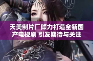 天美制片厂倾力打造全新国产电视剧 引发期待与关注