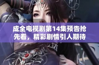 成全电视剧第14集预告抢先看，精彩剧情引人期待